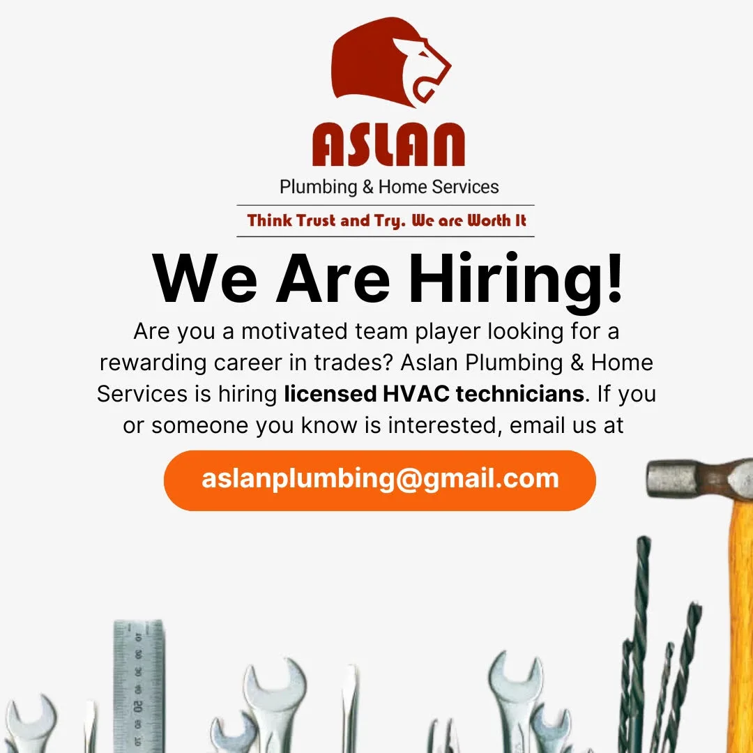 ASLAN Plumbing & Home Services<br />
Think Trust and Try. We are Worth It<br />
We Are Hiring!<br />
Are you a motivated team player looking for a rewarding career in trades? Aslan Plumbing & Home Services is hiring licensed HVAC technicians. If you or someone you know is interested, email us at<br />
aslanplumbing@gmail.com